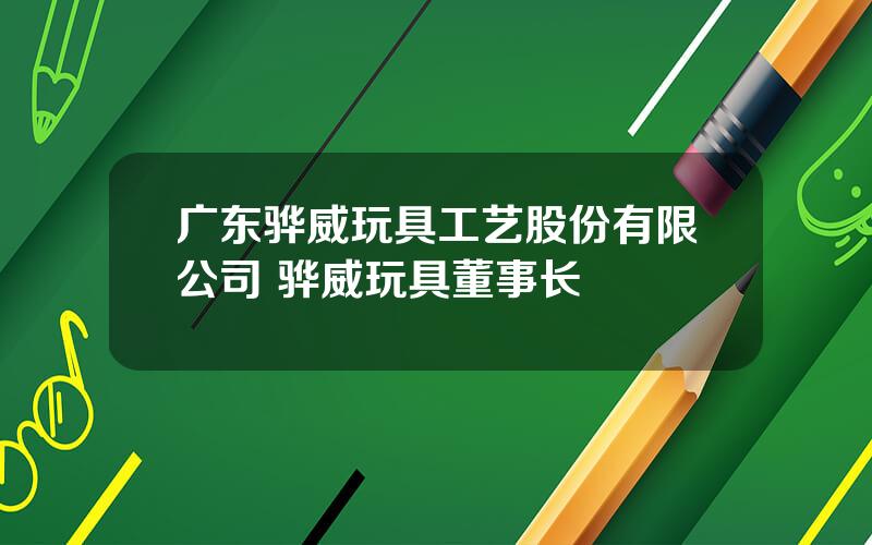 广东骅威玩具工艺股份有限公司 骅威玩具董事长